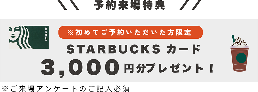 予約来場特典 ※初めてご予約いただいた方限定 STARBUCKS カード 3,000円分プレゼント！ ※ご来場アンケートのご記入必須
