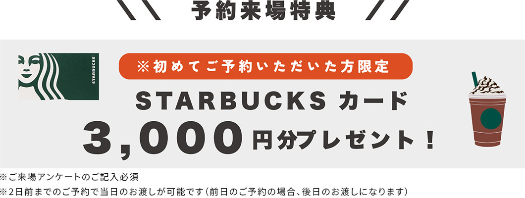 予約来場特典 ※初めてご予約いただいた方限定 STARBUCKS カード 3,000円分プレゼント！ ※ご来場アンケートのご記入必須
